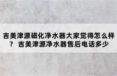 吉美津源磁化净水器大家觉得怎么样？ 吉美津源净水器售后电话多少